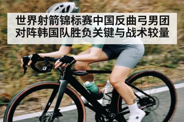 世界射箭锦标赛中国反曲弓男团对阵韩国队胜负关键与战术较量
