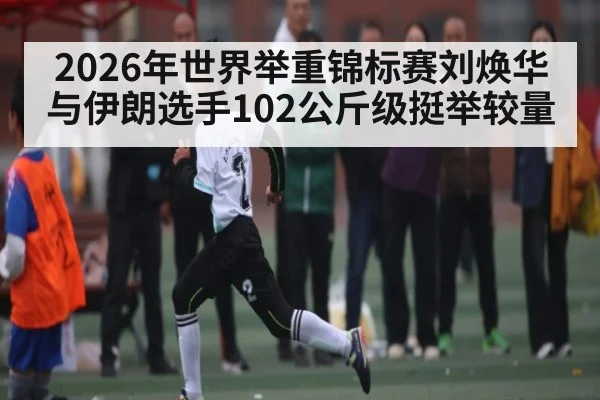 2026年世界举重锦标赛刘焕华与伊朗选手102公斤级挺举较量 - kaiyun